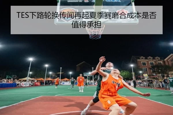 TES下路轮换传闻再起夏季赛磨合成本是否值得承担