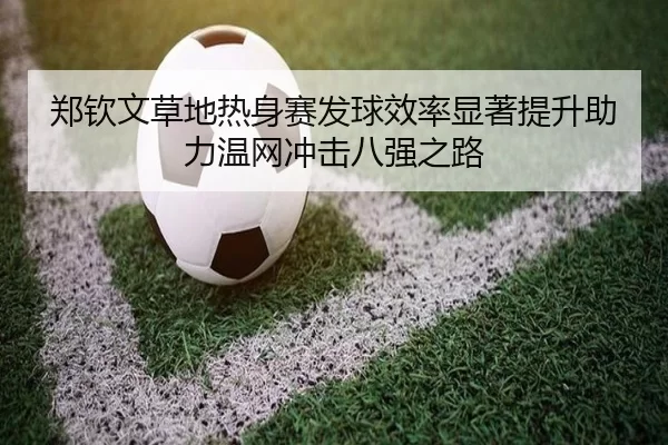 郑钦文草地热身赛发球效率显著提升助力温网冲击八强之路