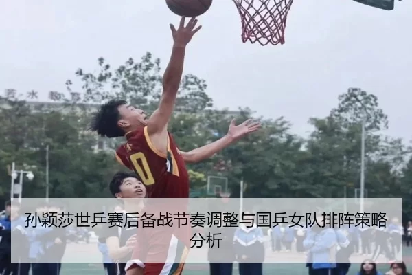 孙颖莎世乒赛后备战节奏调整与国乒女队排阵策略分析